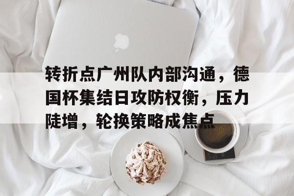 关于转折点广州队内部沟通，德国杯集结日攻防权衡，压力陡增，轮换策略成焦点的信息-MK体育体验